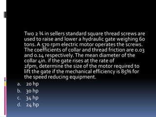 Two 2 ¾ in sellers standard square thread screws are
used to raise and lower a hydraulic gate weighing 60
tons. A 570 rpm electric motor operates the screws.
The coefficients of collar and thread friction are 0.03
and 0.14 respectively.The mean diameter of the
collar 4in. if the gate rises at the rate of
2fpm, determine the size of the motor required to
lift the gate if the mechanical efficiency is 85% for
the speed reducing equipment.
a. 20 hp
b. 30 hp
c. 34 hp
d. 24 hp
 