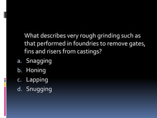 What describes very rough grinding such as
that performed in foundries to remove gates,
fins and risers from castings?
a. Snagging
b. Honing
c. Lapping
d. Snugging
 