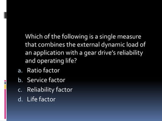 Which of the following is a single measure
that combines the external dynamic load of
an application with a gear drive’s reliability
and operating life?
a. Ratio factor
b. Service factor
c. Reliability factor
d. Life factor
 
