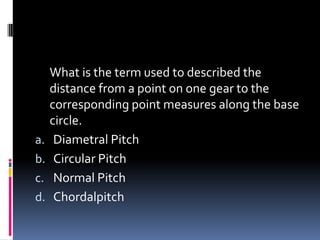 What is the term used to described the
distance from a point on one gear to the
corresponding point measures along the base
circle.
a. Diametral Pitch
b. Circular Pitch
c. Normal Pitch
d. Chordalpitch
 