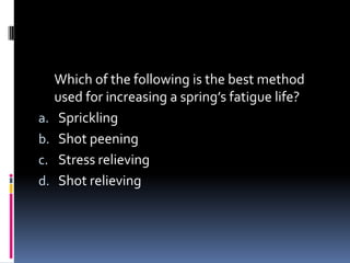 Which of the following is the best method
used for increasing a spring’s fatigue life?
a. Sprickling
b. Shot peening
c. Stress relieving
d. Shot relieving
 