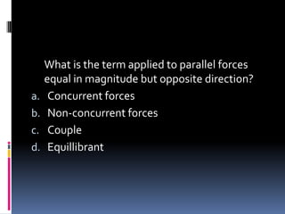 What is the term applied to parallel forces
equal in magnitude but opposite direction?
a. Concurrent forces
b. Non-concurrent forces
c. Couple
d. Equillibrant
 