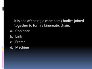 It is one of the rigid members / bodies joined
together to form a kinematic chain.
a. Coplanar
b. Link
c. Frame
d. Machine
 