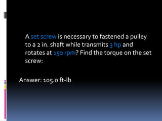 A set screw is necessary to fastened a pulley
to a 2 in. shaft while transmits 3 hp and
rotates at 150 rpm? Find the torque on the set
screw:
Answer: 105.0 ft-lb
 