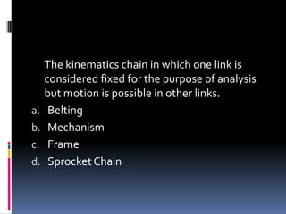 The kinematics chain in which one link is
considered fixed for the purpose of analysis
but motion is possible in other links.
a. Belting
b. Mechanism
c. Frame
d. SprocketChain
 