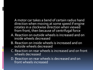 A motor car takes a bend of certain radius hand
direction when moving at some speed if engine
rotates in a clockwise direction when viewed
from front, then because of centrifugal force
A. Reaction on outside wheels is increased and on
inside wheels decreased
B. Reaction on inside wheels is increased and on
outside wheels decreased
C. Reaction on rear wheels is increased and on front
wheels decreased
D. Reaction on rear wheels is decreased and on
front wheels increased
 