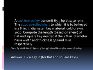 A cast iron pulley transmit 65.5 hp at 1750 rpm.
The 1045 as-rolled shaft to which it is to be keyed
is 1 ¾ in. in diameter, key material, cold drawn
1020. Compute the length (based on shear) of
flat and square key needed if the 1 ¾ in. diameter
has a width and thickness 3/8 and ¼ in.
respectively.
Note: Sy = 66 ksi (with Sys = 0.5 Sy = 33 ksi) and N = 1.5 for smooth loading.
Answer: L = 0.327 in (for flat and square keys)
 