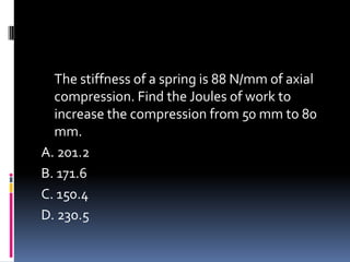 The stiffness of a spring is 88 N/mm of axial
compression. Find the Joules of work to
increase the compression from 50 mm to 80
mm.
A. 201.2
B. 171.6
C. 150.4
D. 230.5
 