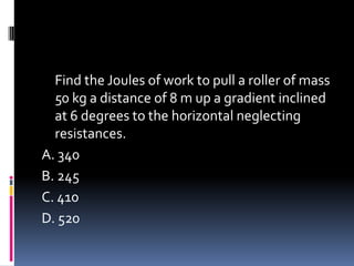 Find the Joules of work to pull a roller of mass
50 kg a distance of 8 m up a gradient inclined
at 6 degrees to the horizontal neglecting
resistances.
A. 340
B. 245
C. 410
D. 520
 