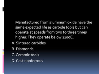 Manufactured from aluminum oxide have the
same expected life as carbide tools but can
operate at speeds from two to three times
higher.They operate below 1100C.
A. Sintered carbides
B. Diamonds
C. Ceramic tools
D. Cast nonferrous
 