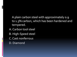 A plain carbon steel with approximately 0.9
to 1.3% carbon, which has been hardened and
tempered.
A. Carbon tool steel
B. High-Speed steel
C. Cast nonferrous
D. Diamond
 