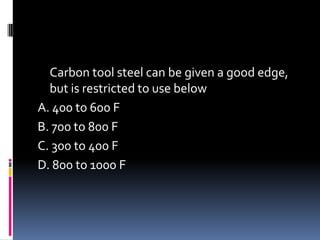Carbon tool steel can be given a good edge,
but is restricted to use below
A. 400 to 600 F
B. 700 to 800 F
C. 300 to 400 F
D. 800 to 1000 F
 