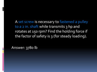 A set screw is necessary to fastened a pulley
to a 2 in. shaft while transmits 3 hp and
rotates at 150 rpm? Find the holding force if
the factor of safety is 3 (for steady loading).
Answer: 3780 lb
 