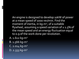 An engine is designed to develop 10kW of power
at a mean speed of 1000 rev/min. Find the
moment of inertia, in kg-m2, of a suitable
flywheel, assuming a speed variation of ± 1.5% of
the mean speed and an energy fluctuation equal
to 0.9 of the work done per revolution.
A. 1.612 kg-m2
B. 1.566 kg-m2
C. 2.014 kg-m2
D. 2.333 kg-m2
 