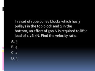 In a set of rope pulley blocks which has 3
pulleys in the top block and 2 in the
bottom, an effort of 300 N is required to lift a
load of 1.26 kN. Find the velocity ratio.
A. 3
B. 4
C. 2
D. 5
 