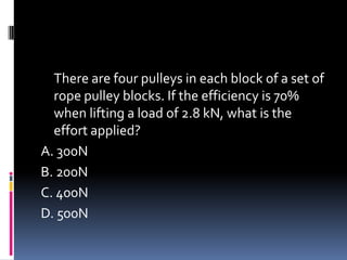 There are four pulleys in each block of a set of
rope pulley blocks. If the efficiency is 70%
when lifting a load of 2.8 kN, what is the
effort applied?
A. 300N
B. 200N
C. 400N
D. 500N
 