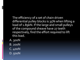 The efficiency of a set of chain driven
differential pulley blocks is 35% when lifting a
load of 1.89kN. If the large and small pulleys
of the compound sheave have 27 teeth
respectively, find the effort required to lift
this load.
A. 300N
B. 200N
C. 400N
D. 500N
 