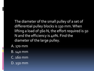 The diameter of the small pulley of a set of
differential pulley blocks is 130 mm.When
lifting a load of 560 N, the effort required is 50
N and the efficiency is 40%. Find the
diameter of the large pulley.
A. 170 mm
B. 140 mm
C. 160 mm
D. 150 mm
 