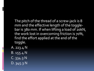 The pitch of the thread of a screw-jack is 8
mm and the effective length of the toggle-
bar is 380 mm. If when lifting a load of 20kN,
the work lost in overcoming friction is 70%,
find the effort applied at the end of the
toggle.
A. 223.4 N
B. 155.4 N
C. 334.3 N
D. 345.3 N
 