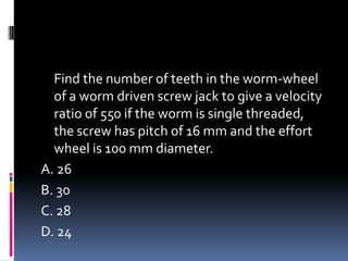 Find the number of teeth in the worm-wheel
of a worm driven screw jack to give a velocity
ratio of 550 if the worm is single threaded,
the screw has pitch of 16 mm and the effort
wheel is 100 mm diameter.
A. 26
B. 30
C. 28
D. 24
 