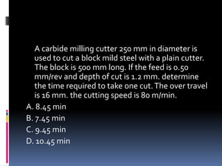 A carbide milling cutter 250 mm in diameter is
used to cut a block mild steel with a plain cutter.
The block is 500 mm long. If the feed is 0.50
mm/rev and depth of cut is 1.2 mm. determine
the time required to take one cut.The over travel
is 16 mm. the cutting speed is 80 m/min.
A. 8.45 min
B. 7.45 min
C. 9.45 min
D. 10.45 min
 