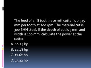 The feed of an 8 tooth face mill cutter is 0.325
mm per tooth at 200 rpm.The material cut is
300 BHN steel. If the depth of cut is 3 mm and
width is 100 mm, calculate the power at the
cutter.
A. 10.24 hp
B. 12.48 hp
C. 11.62 hp
D. 13.22 hp
 