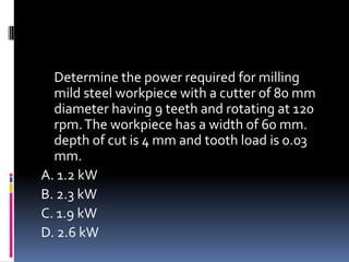 Determine the power required for milling
mild steel workpiece with a cutter of 80 mm
diameter having 9 teeth and rotating at 120
rpm.The workpiece has a width of 60 mm.
depth of cut is 4 mm and tooth load is 0.03
mm.
A. 1.2 kW
B. 2.3 kW
C. 1.9 kW
D. 2.6 kW
 