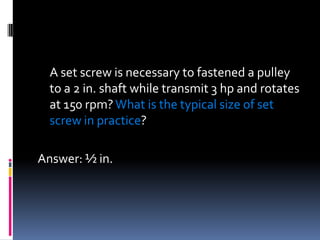 A set screw is necessary to fastened a pulley
to a 2 in. shaft while transmit 3 hp and rotates
at 150 rpm?What is the typical size of set
screw in practice?
Answer: ½ in.
 