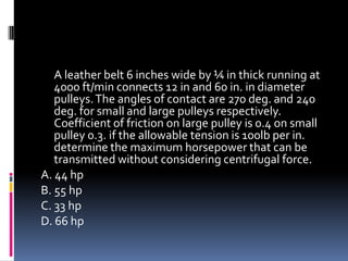 A leather belt 6 inches wide by ¼ in thick running at
4000 ft/min connects 12 in and 60 in. in diameter
pulleys.The angles of contact are 270 deg. and 240
deg. for small and large pulleys respectively.
Coefficient of friction on large pulley is 0.4 on small
pulley 0.3. if the allowable tension is 100lb per in.
determine the maximum horsepower that can be
transmitted without considering centrifugal force.
A. 44 hp
B. 55 hp
C. 33 hp
D. 66 hp
 