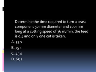 Determine the time required to turn a brass
component 50 mm diameter and 100 mm
long at a cutting speed of 36 m/min. the feed
is 0.4 and only one cut is taken.
A. 55 s
B. 75 s
C. 45 s
D. 65 s
 