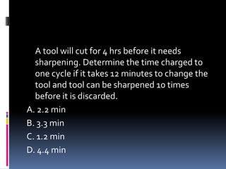 A tool will cut for 4 hrs before it needs
sharpening. Determine the time charged to
one cycle if it takes 12 minutes to change the
tool and tool can be sharpened 10 times
before it is discarded.
A. 2.2 min
B. 3.3 min
C. 1.2 min
D. 4.4 min
 