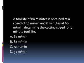 A tool life of 80 minutes is obtained at a
speed of 30 m/min and 8 minutes at 60
m/min. determine the cutting speed for 4
minute tool life.
A. 62 m/min
B. 82 m/min
C. 72 m/min
D. 52 m/min
 