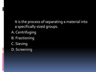 It is the process of separating a material into
a specifically sized groups.
A. Centrifuging
B. Fractioning
C. Sieving
D. Screening
 