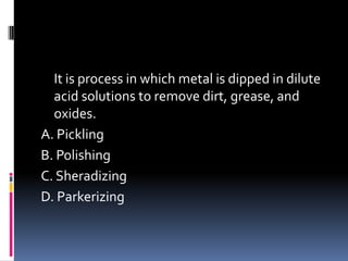It is process in which metal is dipped in dilute
acid solutions to remove dirt, grease, and
oxides.
A. Pickling
B. Polishing
C. Sheradizing
D. Parkerizing
 