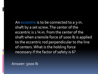 An eccentric is to be connected to a 3-in.
shaft by a set screw.The center of the
eccentric is 1 ¼ in. from the center of the
shaft when a tensile force of 1000 lb is applied
to the eccentric rod perpendicular to the line
of centers.What is the holding force
necessary if the factor of safety is 6?
Answer: 5000 lb
 
