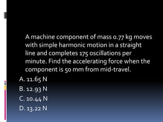 A machine component of mass 0.77 kg moves
with simple harmonic motion in a straight
line and completes 175 oscillations per
minute. Find the accelerating force when the
component is 50 mm from mid-travel.
A. 11.65 N
B. 12.93 N
C. 10.44 N
D. 13.22 N
 