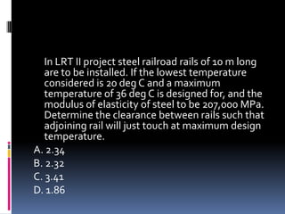 In LRT II project steel railroad rails of 10 m long
are to be installed. If the lowest temperature
considered is 20 deg C and a maximum
temperature of 36 deg C is designed for, and the
modulus of elasticity of steel to be 207,000 MPa.
Determine the clearance between rails such that
adjoining rail will just touch at maximum design
temperature.
A. 2.34
B. 2.32
C. 3.41
D. 1.86
 