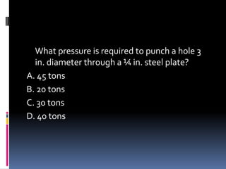 What pressure is required to punch a hole 3
in. diameter through a ¼ in. steel plate?
A. 45 tons
B. 20 tons
C. 30 tons
D. 40 tons
 