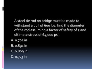 A steel tie rod on bridge must be made to
withstand a pull of 600 lbs. find the diameter
of the rod assuming a factor of safety of 5 and
ultimate stress of 64,000 psi.
A. 0.705 in
B. 0.891 in
C. 0.809 in
D. 0.773 in
 