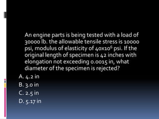 An engine parts is being tested with a load of
30000 lb. the allowable tensile stress is 10000
psi, modulus of elasticity of 40x106 psi. If the
original length of specimen is 42 inches with
elongation not exceeding 0.0015 in, what
diameter of the specimen is rejected?
A. 4.2 in
B. 3.0 in
C. 2.5 in
D. 5.17 in
 