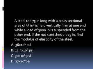 A steel rod 75 in long with a cross sectional
area of ¼ in2 is held vertically firm at one end
while a load of 3000 lb is suspended from the
other end. If the rod stretches 0.025 in, find
the modulus of elasticity of the steel.
A. 36x106 psi
B. 11.5x106 psi
C. 30x106 psi
D. 27x106psi
 