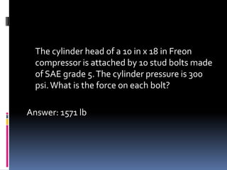 The cylinder head of a 10 in x 18 in Freon
compressor is attached by 10 stud bolts made
of SAE grade 5.The cylinder pressure is 300
psi.What is the force on each bolt?
Answer: 1571 lb
 