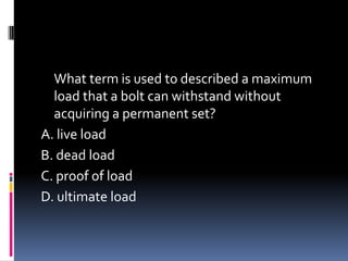 What term is used to described a maximum
load that a bolt can withstand without
acquiring a permanent set?
A. live load
B. dead load
C. proof of load
D. ultimate load
 