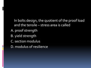 In bolts design, the quotient of the proof load
and the tensile – stress area is called
A. proof strength
B. yield strength
C. section modulus
D. modulus of resilience
 