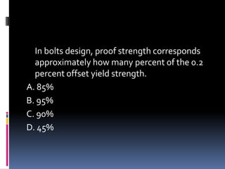 In bolts design, proof strength corresponds
approximately how many percent of the 0.2
percent offset yield strength.
A. 85%
B. 95%
C. 90%
D. 45%
 