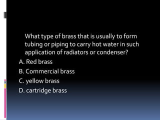 What type of brass that is usually to form
tubing or piping to carry hot water in such
application of radiators or condenser?
A. Red brass
B. Commercial brass
C. yellow brass
D. cartridge brass
 