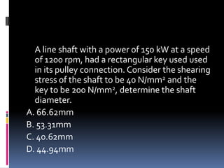 A line shaft with a power of 150 kW at a speed
of 1200 rpm, had a rectangular key used used
in its pulley connection. Consider the shearing
stress of the shaft to be 40 N/mm2 and the
key to be 200 N/mm2, determine the shaft
diameter.
A. 66.62mm
B. 53.31mm
C. 40.62mm
D. 44.94mm
 