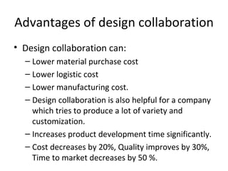 Advantages of design collaboration
• Design collaboration can:
  – Lower material purchase cost
  – Lower logistic cost
  – Lower manufacturing cost.
  – Design collaboration is also helpful for a company
    which tries to produce a lot of variety and
    customization.
  – Increases product development time significantly.
  – Cost decreases by 20%, Quality improves by 30%,
    Time to market decreases by 50 %.
 
