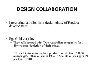 DESIGN COLLABORATION

• Integrating supplier in to design phase of Product
  development.


• Eg: Gold corp Inc.
   – They collaborated with Two Australian companies for 3-
     dimensional depiction of their mines.

   – This led to increase in their production rate from 53000
     ounces @ $360 an ounce in 1996 to 504000 ounces @ $ 59
     per ton in 2001.
 