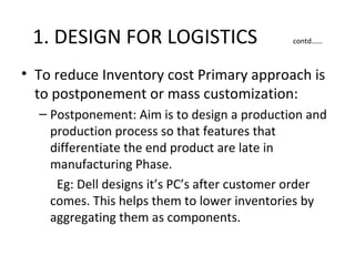 1. DESIGN FOR LOGISTICS                      contd……



• To reduce Inventory cost Primary approach is
  to postponement or mass customization:
  – Postponement: Aim is to design a production and
    production process so that features that
    differentiate the end product are late in
    manufacturing Phase.
     Eg: Dell designs it’s PC’s after customer order
    comes. This helps them to lower inventories by
    aggregating them as components.
 